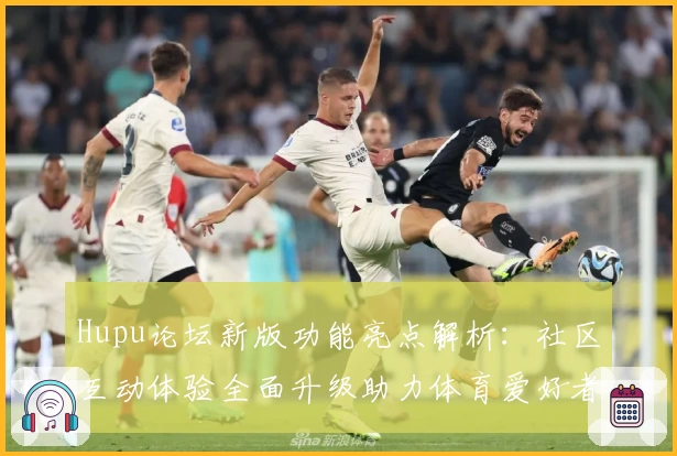 Hupu论坛新版功能亮点解析：社区互动体验全面升级助力体育爱好者