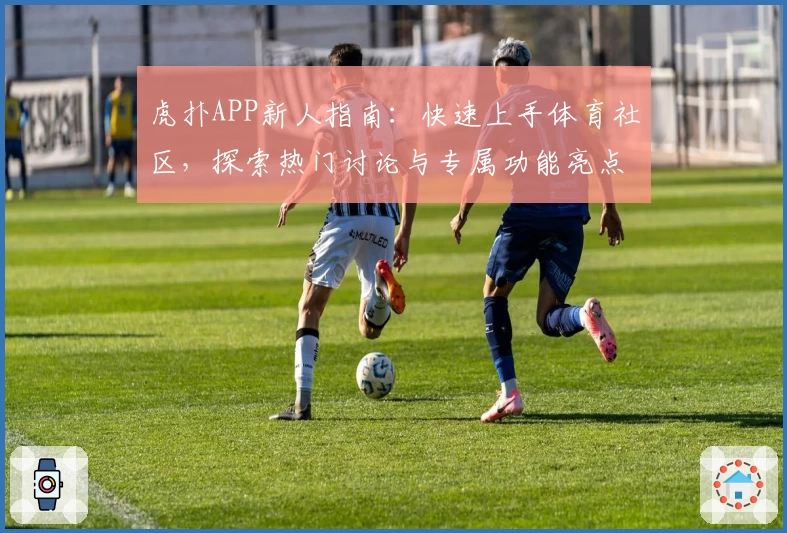 虎扑APP新人指南：快速上手体育社区，探索热门讨论与专属功能亮点