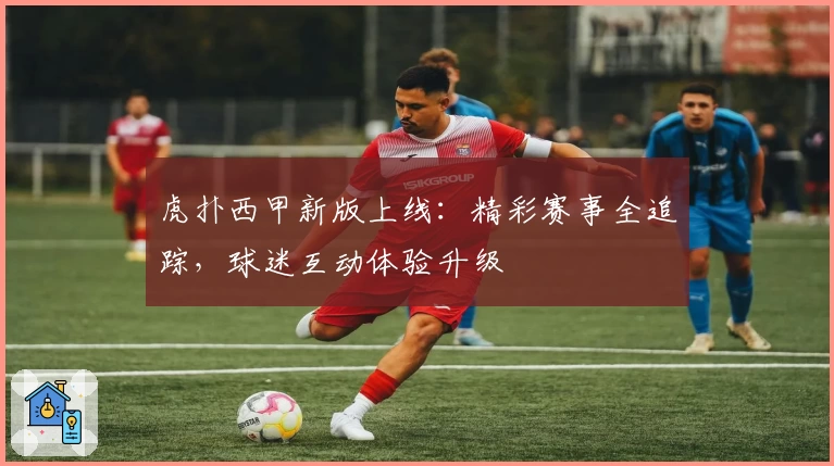 虎扑西甲新版上线：精彩赛事全追踪，球迷互动体验升级