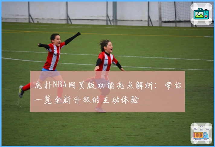 虎扑NBA网页版功能亮点解析：带你一览全新升级的互动体验