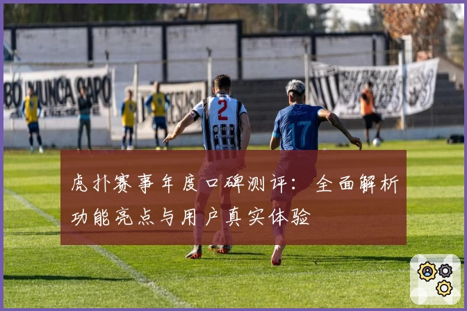 虎扑赛事年度口碑测评：全面解析功能亮点与用户真实体验