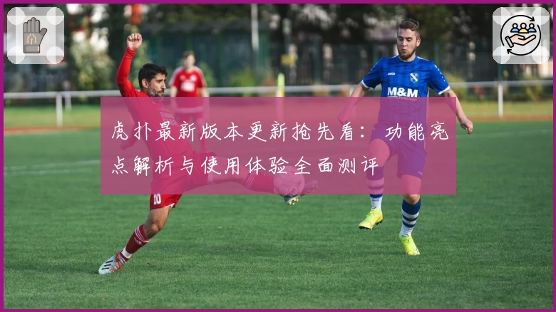 虎扑最新版本更新抢先看：功能亮点解析与使用体验全面测评