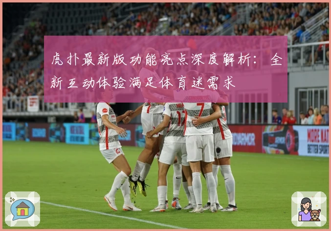 虎扑最新版功能亮点深度解析：全新互动体验满足体育迷需求