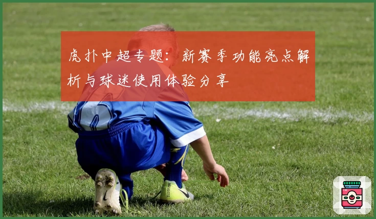 虎扑中超专题：新赛季功能亮点解析与球迷使用体验分享