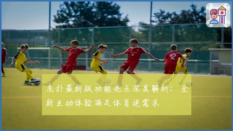 虎扑最新版功能亮点深度解析：全新互动体验满足体育迷需求