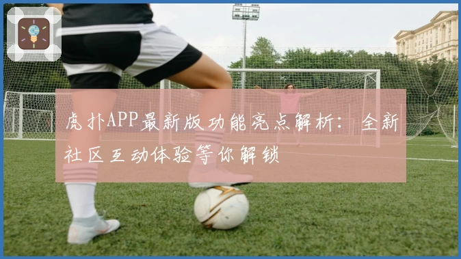 虎扑APP最新版功能亮点解析：全新社区互动体验等你解锁