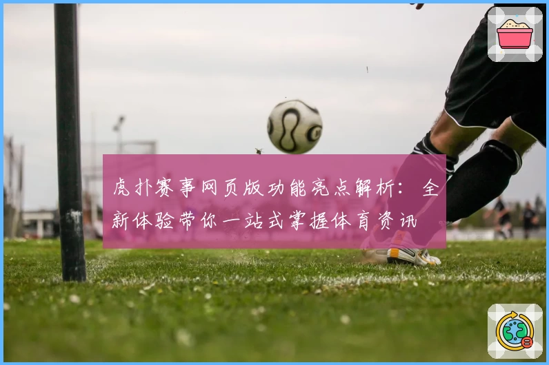 虎扑赛事网页版功能亮点解析：全新体验带你一站式掌握体育资讯