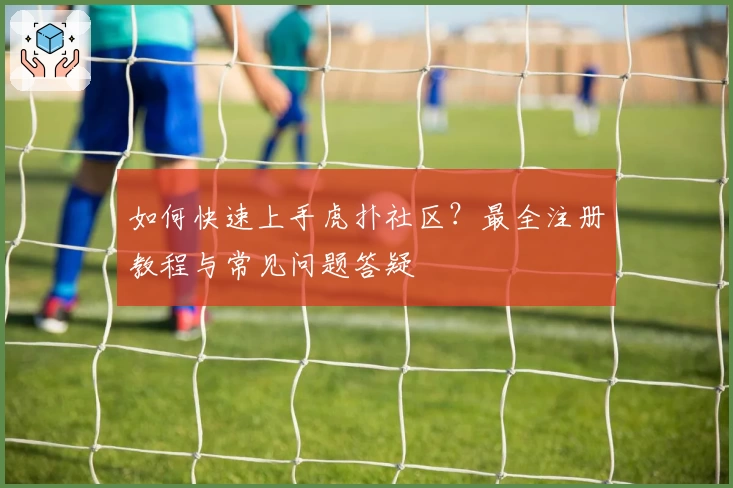 如何快速上手虎扑社区？最全注册教程与常见问题答疑