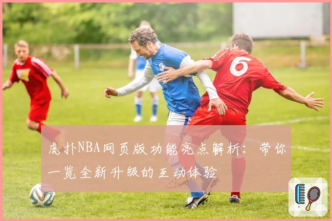 虎扑NBA网页版功能亮点解析：带你一览全新升级的互动体验