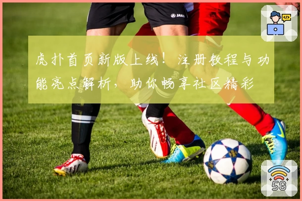 虎扑首页新版上线！注册教程与功能亮点解析，助你畅享社区精彩