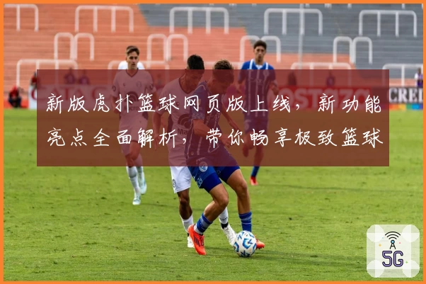 新版虎扑篮球网页版上线，新功能亮点全面解析，带你畅享极致篮球社区体验