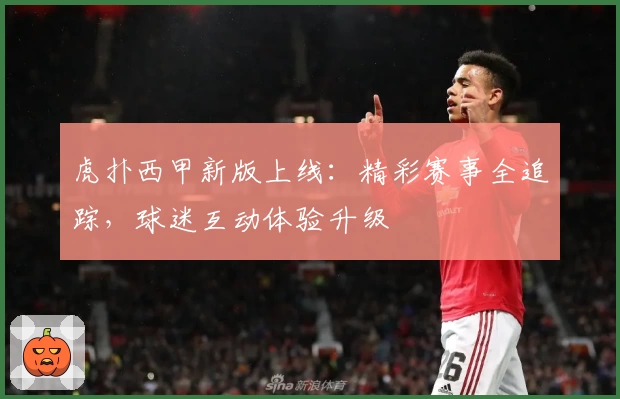 虎扑西甲新版上线：精彩赛事全追踪，球迷互动体验升级