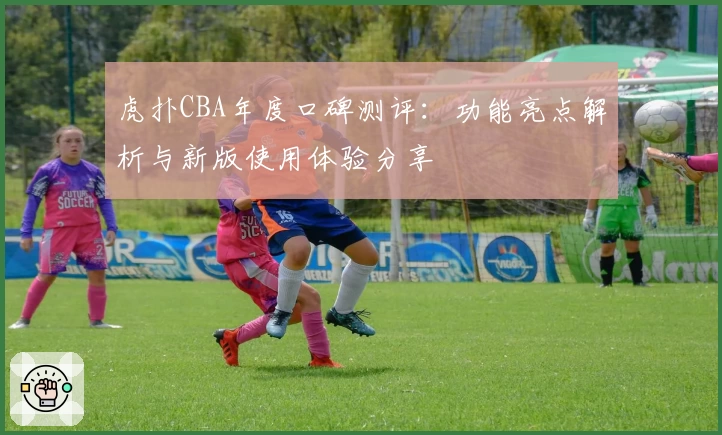 虎扑CBA年度口碑测评：功能亮点解析与新版使用体验分享