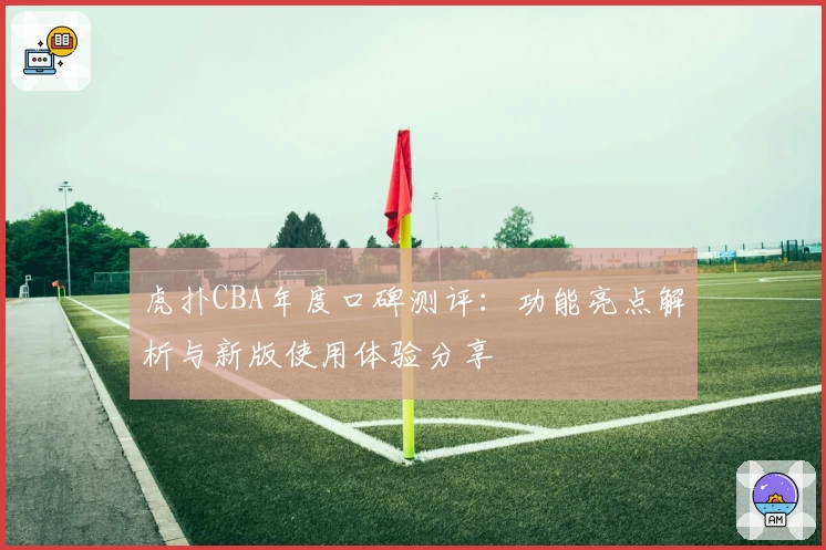 虎扑CBA年度口碑测评：功能亮点解析与新版使用体验分享
