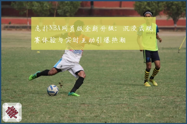 虎扑NBA网页版全新升级：沉浸式观赛体验与实时互动引爆热潮