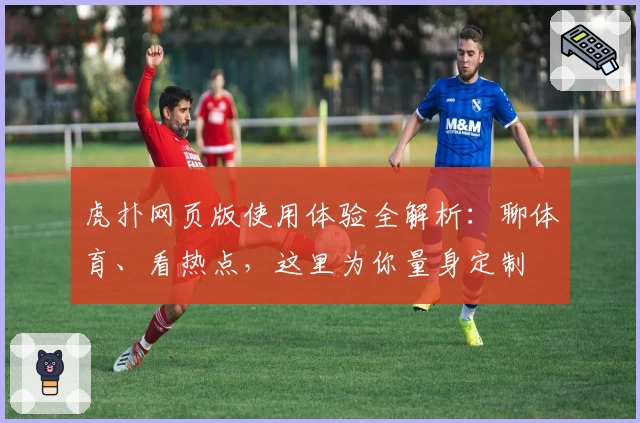 虎扑网页版使用体验全解析：聊体育、看热点，这里为你量身定制
