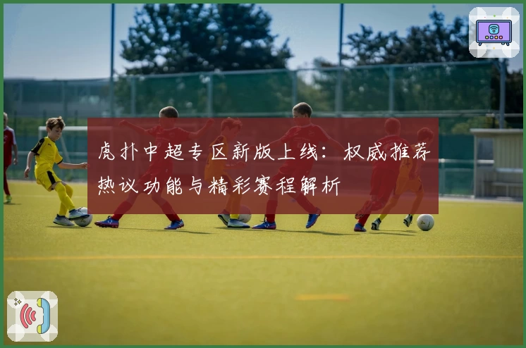 虎扑中超专区新版上线：权威推荐热议功能与精彩赛程解析