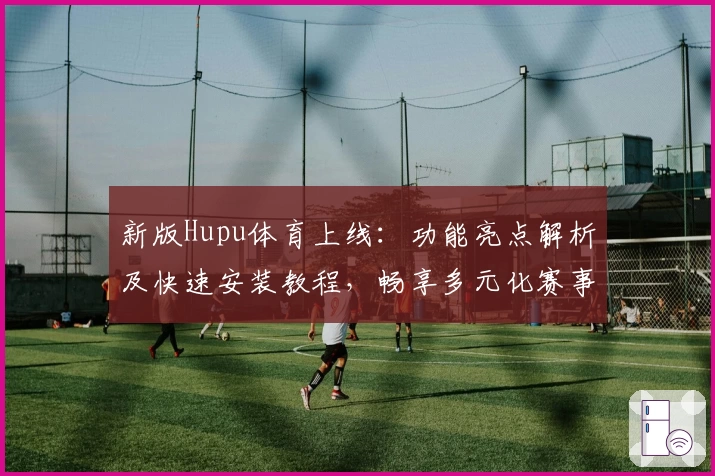 新版Hupu体育上线：功能亮点解析及快速安装教程，畅享多元化赛事体验