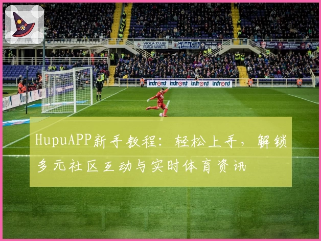 HupuAPP新手教程：轻松上手，解锁多元社区互动与实时体育资讯