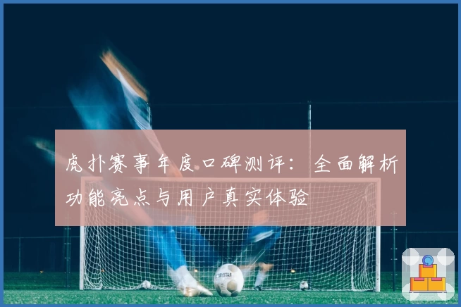 虎扑赛事年度口碑测评：全面解析功能亮点与用户真实体验