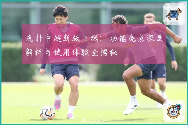 虎扑中超新版上线：功能亮点深度解析与使用体验全揭秘